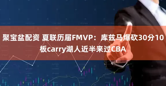 聚宝盆配资 夏联历届FMVP：库兹马爆砍30分10板carry湖人近半来过CBA