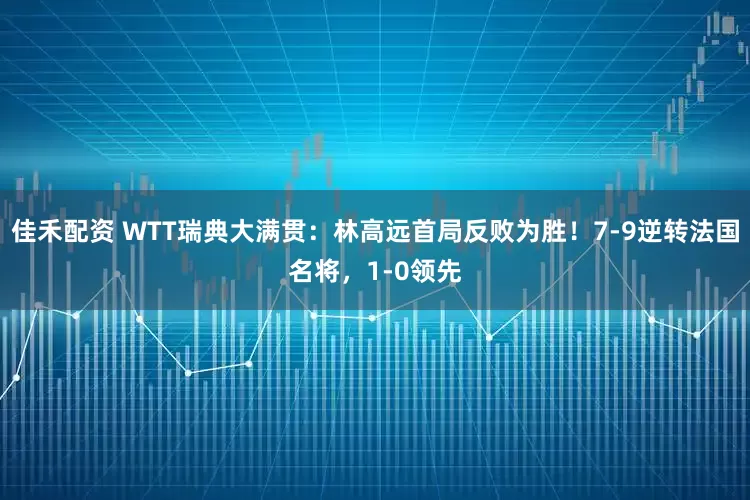 佳禾配资 WTT瑞典大满贯：林高远首局反败为胜！7-9逆转法国名将，1-0领先