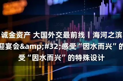 诚金资产 大国外交最前线丨海河之滨的这场欢迎宴会&#32;感受“因水而兴”的特殊设计