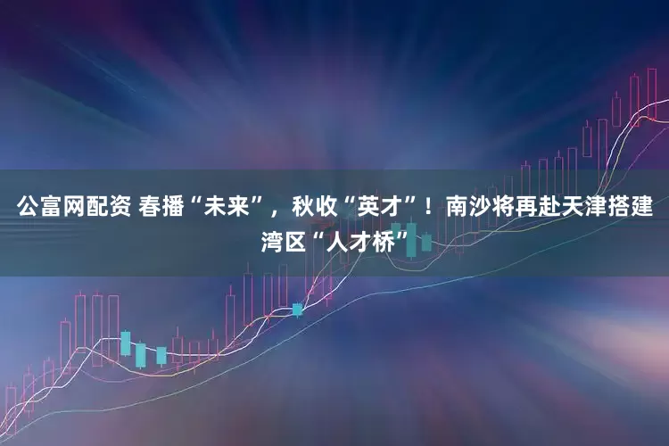 公富网配资 春播“未来”，秋收“英才”！南沙将再赴天津搭建湾区“人才桥”