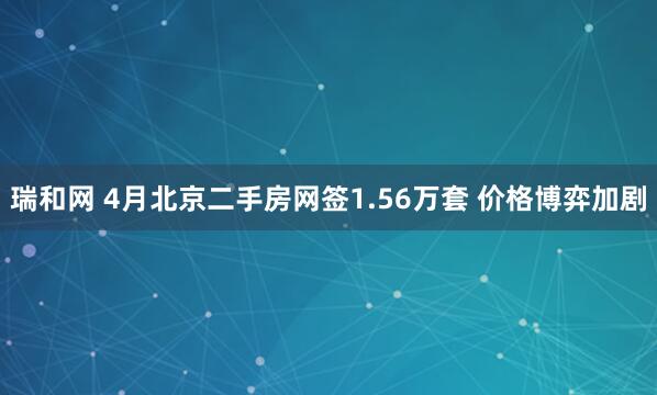 瑞和网 4月北京二手房网签1.56万套 价格博弈加剧
