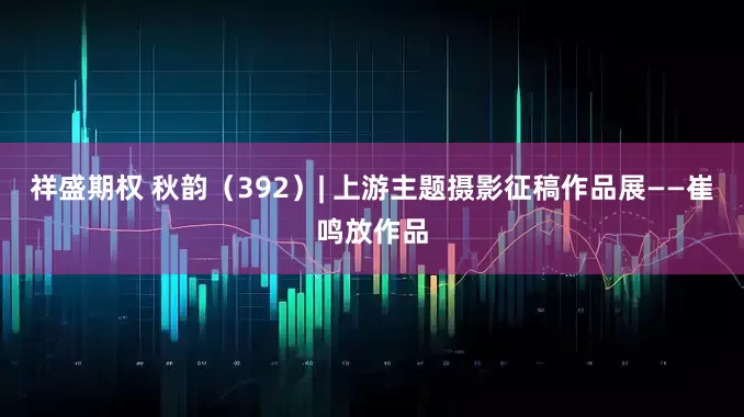 祥盛期权 秋韵（392）| 上游主题摄影征稿作品展——崔鸣放作品