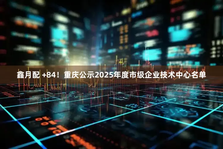 鑫月配 +84！重庆公示2025年度市级企业技术中心名单
