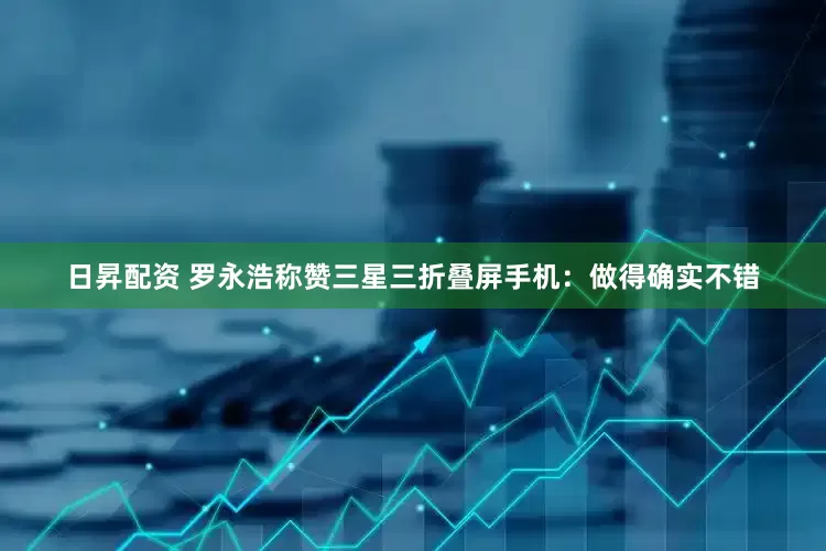 日昇配资 罗永浩称赞三星三折叠屏手机：做得确实不错