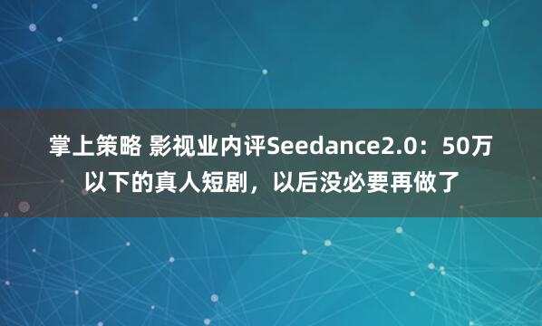 掌上策略 影视业内评Seedance2.0：50万以下的真人短剧，以后没必要再做了