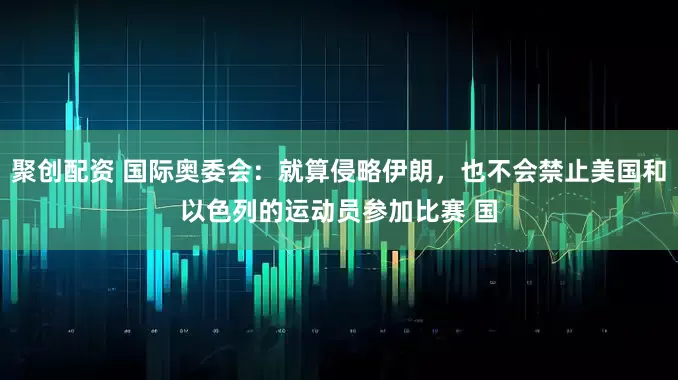 聚创配资 国际奥委会：就算侵略伊朗，也不会禁止美国和以色列的运动员参加比赛 国