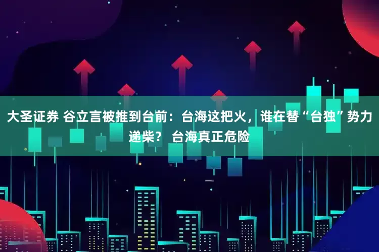 大圣证券 谷立言被推到台前：台海这把火，谁在替“台独”势力递柴？ 台海真正危险